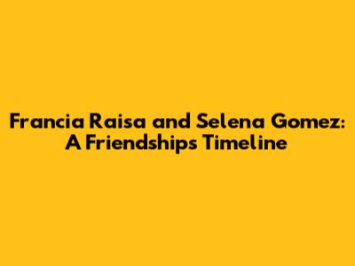 Francia Raisa and Selena Gomez: A Friendship's Timeline