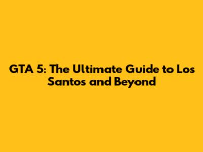 GTA 5: The Ultimate Guide to Los Santos and Beyond