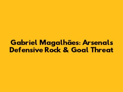 Gabriel Magalhães: Arsenal's Defensive Rock & Goal Threat