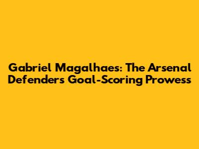 Gabriel Magalhaes: The Arsenal Defender's Goal-Scoring Prowess