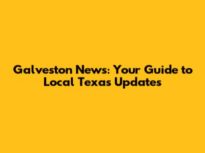 Galveston News: Your Guide to Local Texas Updates
