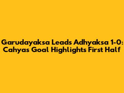 Garudayaksa Leads Adhyaksa 1-0: Cahya's Goal Highlights First Half