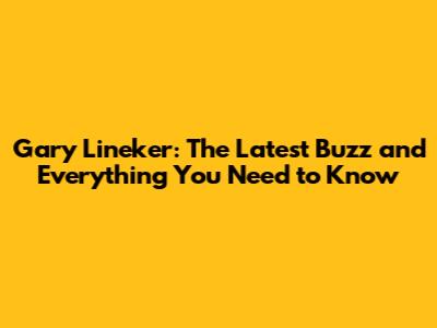 Gary Lineker: The Latest Buzz and Everything You Need to Know