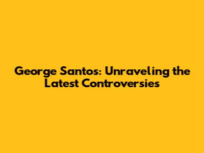 George Santos: Unraveling the Latest Controversies