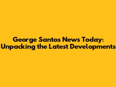George Santos News Today: Unpacking the Latest Developments
