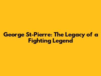 George St-Pierre: The Legacy of a Fighting Legend
