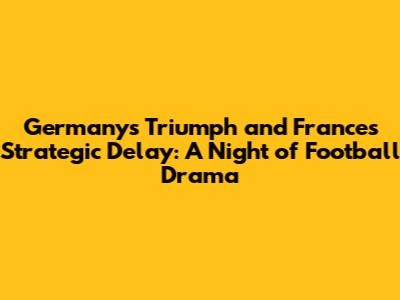 Germany's Triumph and France's Strategic Delay: A Night of Football Drama