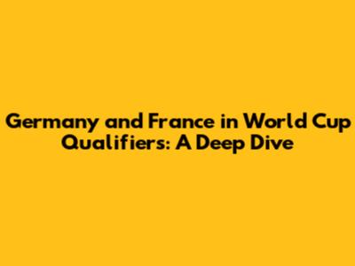 Germany and France in World Cup Qualifiers: A Deep Dive