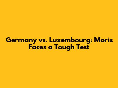Germany vs. Luxembourg: Moris Faces a Tough Test