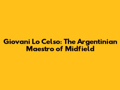 Giovani Lo Celso: The Argentinian Maestro of Midfield