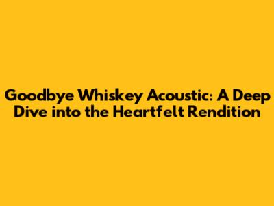 Goodbye Whiskey Acoustic: A Deep Dive into the Heartfelt Rendition