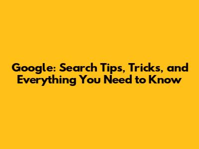 Google: Search Tips, Tricks, and Everything You Need to Know