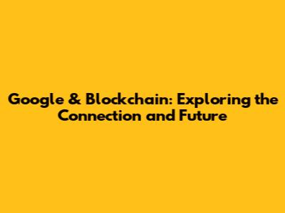 Google & Blockchain: Exploring the Connection and Future