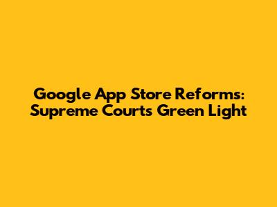 Google App Store Reforms: Supreme Court's Green Light