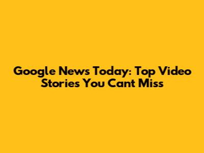 Google News Today: Top Video Stories You Can't Miss