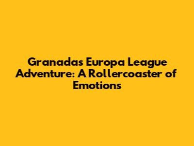Granada's Europa League Adventure: A Rollercoaster of Emotions
