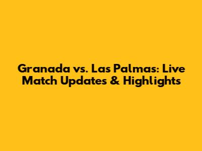 Granada vs. Las Palmas: Live Match Updates & Highlights