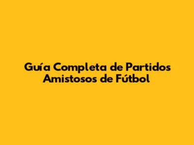 Guía Completa de Partidos Amistosos de Fútbol