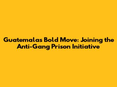 Guatemala's Bold Move: Joining the Anti-Gang Prison Initiative