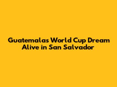 Guatemala's World Cup Dream Alive in San Salvador
