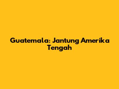 Guatemala: Jantung Amerika Tengah