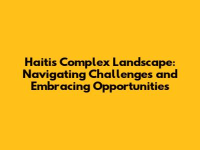 Haiti's Complex Landscape: Navigating Challenges and Embracing Opportunities