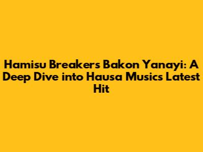 Hamisu Breaker's 'Bakon Yanayi': A Deep Dive into Hausa Music's Latest Hit