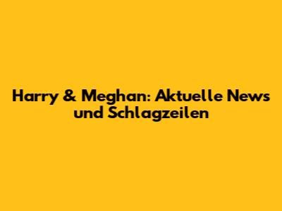 Harry & Meghan: Aktuelle News und Schlagzeilen