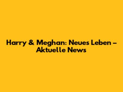 Harry & Meghan: Neues Leben – Aktuelle News