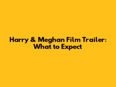 Harry & Meghan Film Trailer: What to Expect