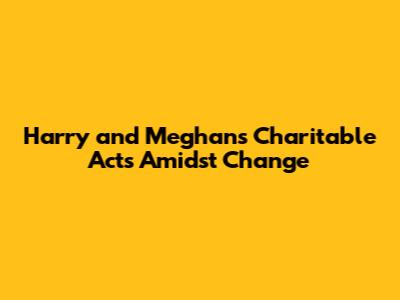 Harry and Meghan's Charitable Acts Amidst Change