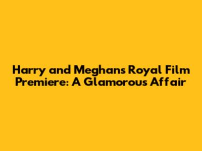 Harry and Meghan's Royal Film Premiere: A Glamorous Affair