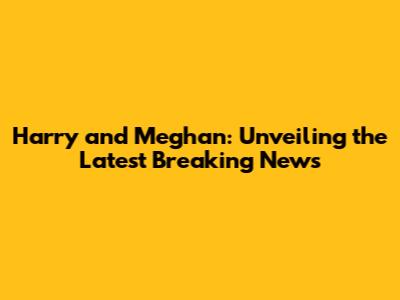Harry and Meghan: Unveiling the Latest Breaking News