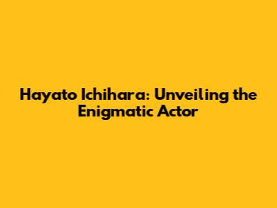 Hayato Ichihara: Unveiling the Enigmatic Actor