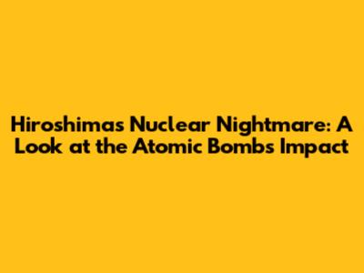 Hiroshima's Nuclear Nightmare: A Look at the Atomic Bomb's Impact