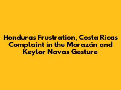 Honduras' Frustration, Costa Rica's Complaint in the Morazán and Keylor Navas' Gesture