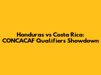 Honduras vs Costa Rica: CONCACAF Qualifiers Showdown