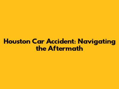 Houston Car Accident: Navigating the Aftermath