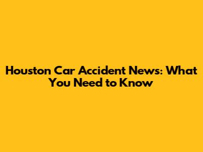 Houston Car Accident News: What You Need to Know