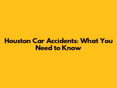 Houston Car Accidents: What You Need to Know