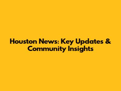 Houston News: Key Updates & Community Insights