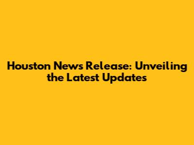 Houston News Release: Unveiling the Latest Updates