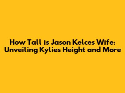 How Tall is Jason Kelce's Wife: Unveiling Kylie's Height and More
