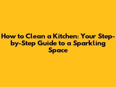 How to Clean a Kitchen: Your Step-by-Step Guide to a Sparkling Space