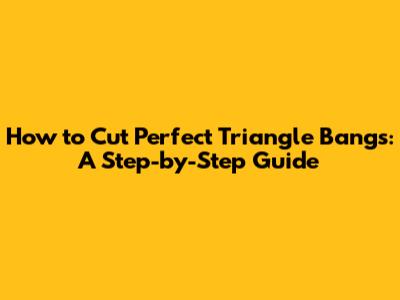 How to Cut Perfect Triangle Bangs: A Step-by-Step Guide