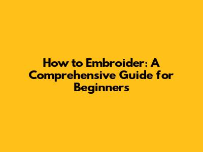 How to Embroider: A Comprehensive Guide for Beginners