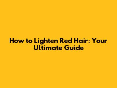 How to Lighten Red Hair: Your Ultimate Guide