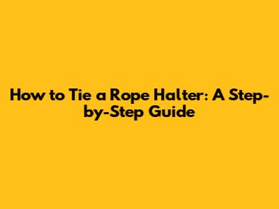 How to Tie a Rope Halter: A Step-by-Step Guide