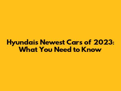 Hyundai's Newest Cars of 2023: What You Need to Know