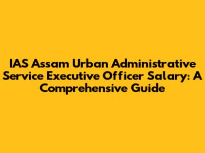 IAS Assam Urban Administrative Service Executive Officer Salary: A Comprehensive Guide